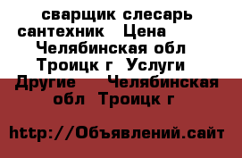 сварщик слесарь сантехник › Цена ­ 200 - Челябинская обл., Троицк г. Услуги » Другие   . Челябинская обл.,Троицк г.